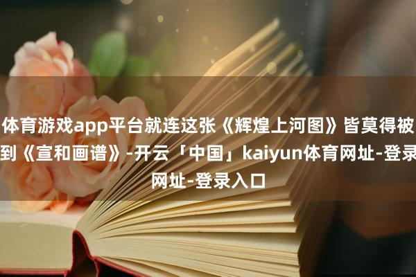 体育游戏app平台就连这张《辉煌上河图》皆莫得被收录到《宣和画谱》-开云「中国」kaiyun体育网址-登录入口