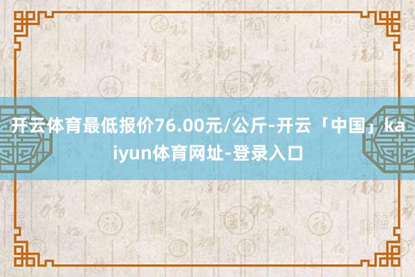 开云体育最低报价76.00元/公斤-开云「中国」kaiyun体育网址-登录入口