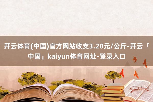 开云体育(中国)官方网站收支3.20元/公斤-开云「中国」kaiyun体育网址-登录入口