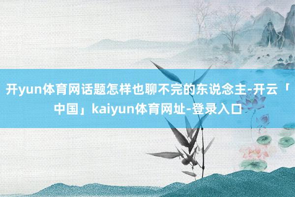 开yun体育网话题怎样也聊不完的东说念主-开云「中国」kaiyun体育网址-登录入口