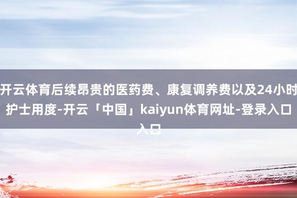 开云体育后续昂贵的医药费、康复调养费以及24小时护士用度-开云「中国」kaiyun体育网址-登录入口