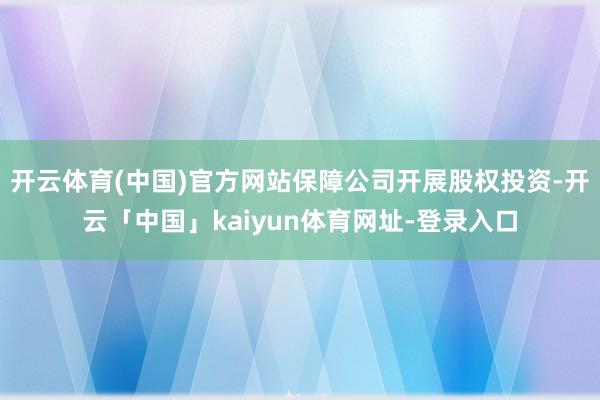 开云体育(中国)官方网站保障公司开展股权投资-开云「中国」kaiyun体育网址-登录入口