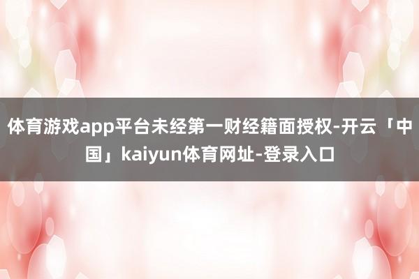 体育游戏app平台未经第一财经籍面授权-开云「中国」kaiyun体育网址-登录入口