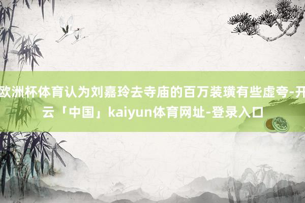 欧洲杯体育认为刘嘉玲去寺庙的百万装璜有些虚夸-开云「中国」kaiyun体育网址-登录入口