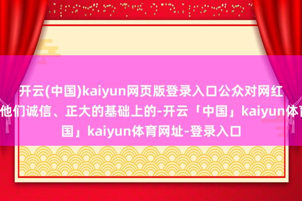 开云(中国)kaiyun网页版登录入口公众对网红的信任是开拓在他们诚信、正大的基础上的-开云「中国」kaiyun体育网址-登录入口