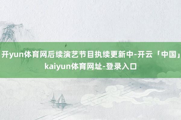 开yun体育网后续演艺节目执续更新中-开云「中国」kaiyun体育网址-登录入口