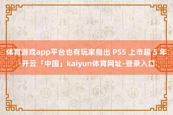 体育游戏app平台也有玩家指出 PS5 上市超 5 年-开云「中国」kaiyun体育网址-登录入口
