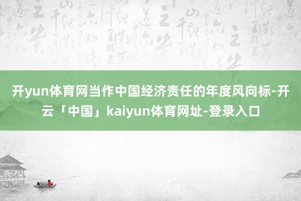 开yun体育网　　当作中国经济责任的年度风向标-开云「中国」kaiyun体育网址-登录入口