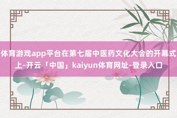 体育游戏app平台在第七届中医药文化大会的开幕式上-开云「中国」kaiyun体育网址-登录入口