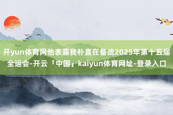开yun体育网他表露我朴直在备战2025年第十五届全运会-开云「中国」kaiyun体育网址-登录入口
