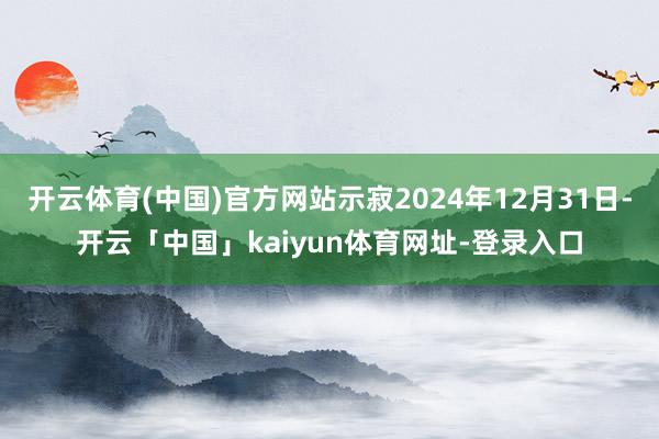 开云体育(中国)官方网站示寂2024年12月31日-开云「中国」kaiyun体育网址-登录入口