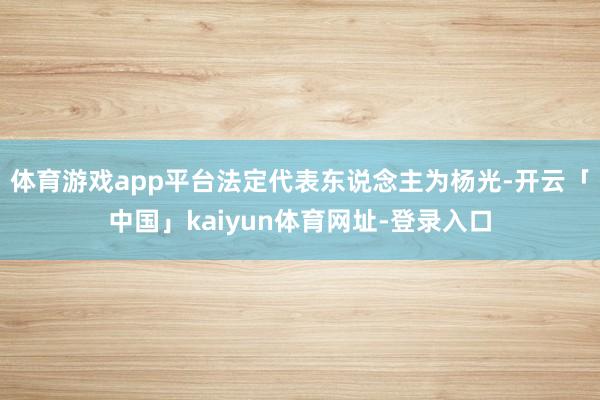 体育游戏app平台法定代表东说念主为杨光-开云「中国」kaiyun体育网址-登录入口