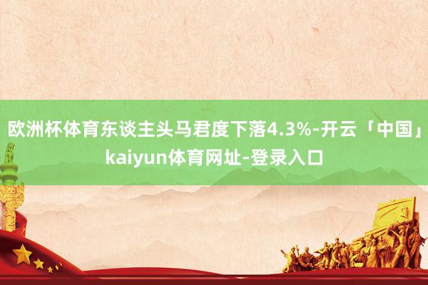 欧洲杯体育东谈主头马君度下落4.3%-开云「中国」kaiyun体育网址-登录入口