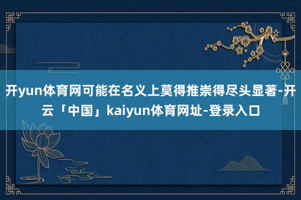 开yun体育网可能在名义上莫得推崇得尽头显著-开云「中国」kaiyun体育网址-登录入口
