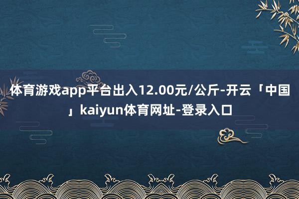 体育游戏app平台出入12.00元/公斤-开云「中国」kaiyun体育网址-登录入口