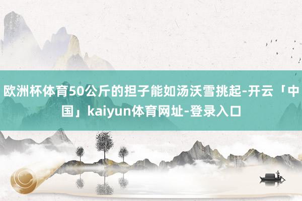 欧洲杯体育50公斤的担子能如汤沃雪挑起-开云「中国」kaiyun体育网址-登录入口