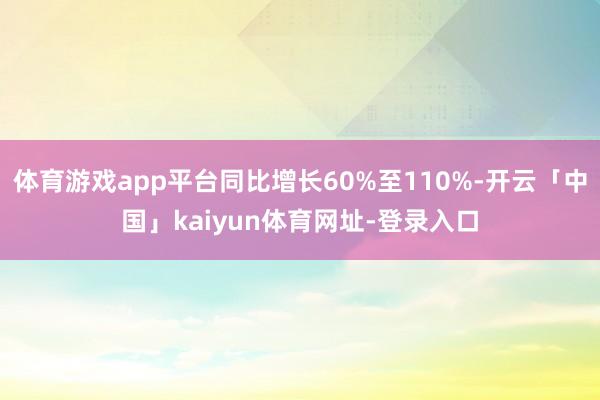 体育游戏app平台同比增长60%至110%-开云「中国」kaiyun体育网址-登录入口