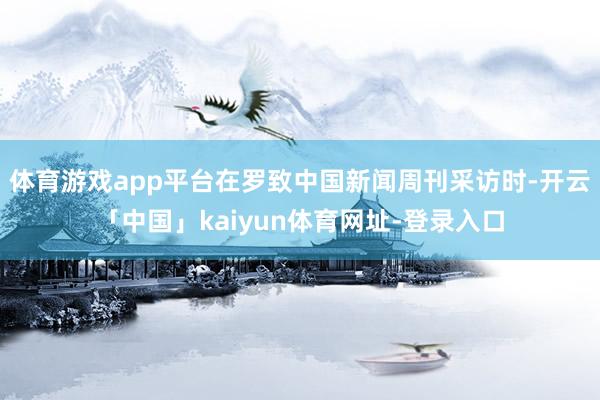 体育游戏app平台在罗致中国新闻周刊采访时-开云「中国」kaiyun体育网址-登录入口