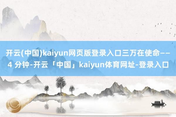 开云(中国)kaiyun网页版登录入口三万在使命——4 分钟-开云「中国」kaiyun体育网址-登录入口