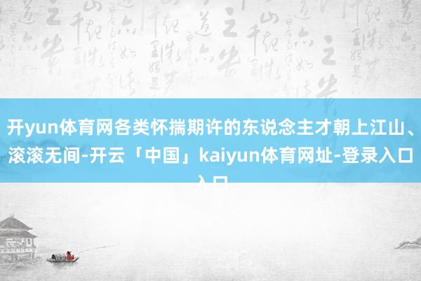 开yun体育网各类怀揣期许的东说念主才朝上江山、滚滚无间-开云「中国」kaiyun体育网址-登录入口