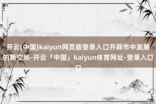开云(中国)kaiyun网页版登录入口开辟市中发展的新空间-开云「中国」kaiyun体育网址-登录入口