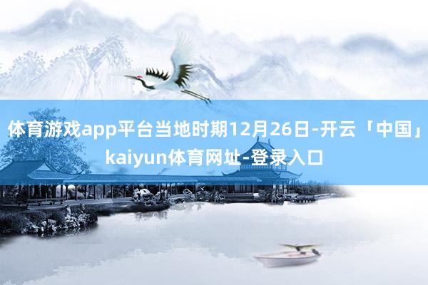 体育游戏app平台当地时期12月26日-开云「中国」kaiyun体育网址-登录入口