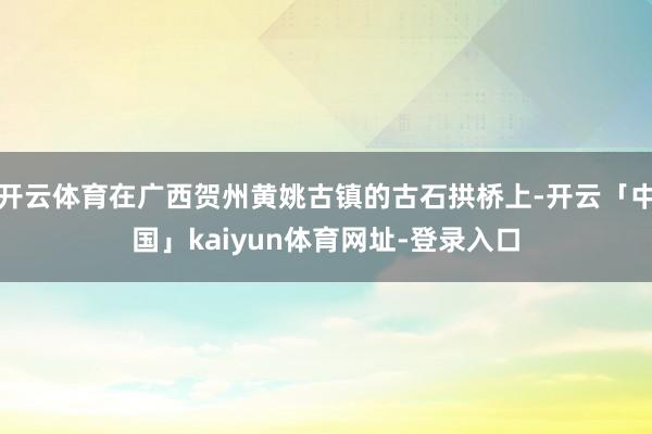 开云体育在广西贺州黄姚古镇的古石拱桥上-开云「中国」kaiyun体育网址-登录入口