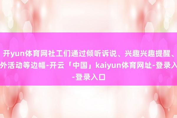 开yun体育网社工们通过倾听诉说、兴趣兴趣提醒、室外活动等边幅-开云「中国」kaiyun体育网址-登录入口