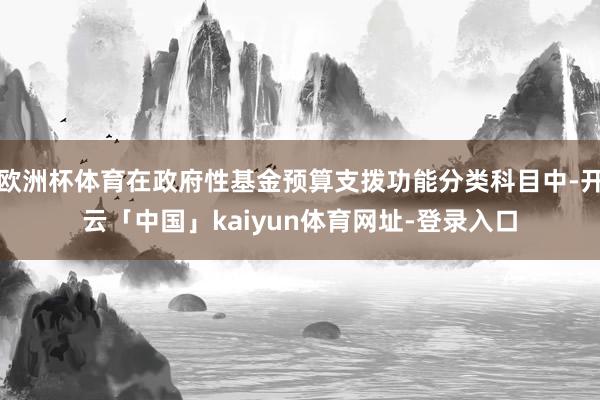 欧洲杯体育在政府性基金预算支拨功能分类科目中-开云「中国」kaiyun体育网址-登录入口