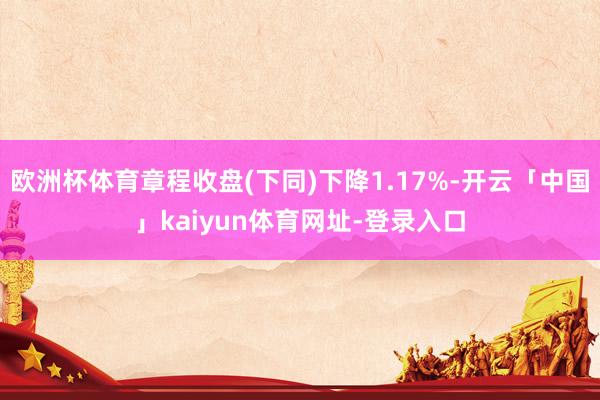 欧洲杯体育章程收盘(下同)下降1.17%-开云「中国」kaiyun体育网址-登录入口