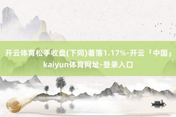 开云体育松手收盘(下同)着落1.17%-开云「中国」kaiyun体育网址-登录入口