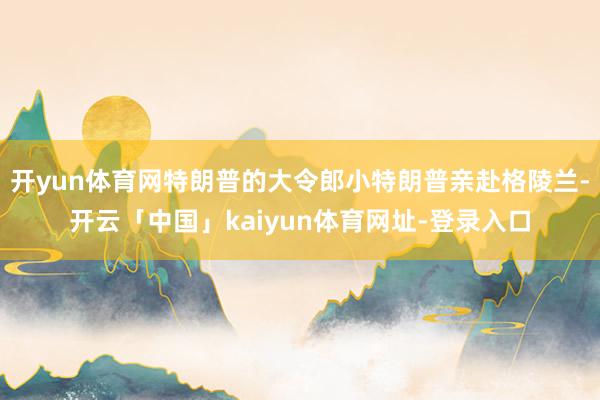 开yun体育网特朗普的大令郎小特朗普亲赴格陵兰-开云「中国」kaiyun体育网址-登录入口