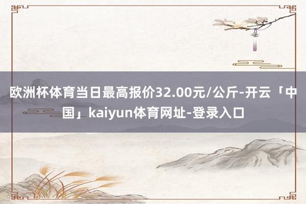 欧洲杯体育当日最高报价32.00元/公斤-开云「中国」kaiyun体育网址-登录入口