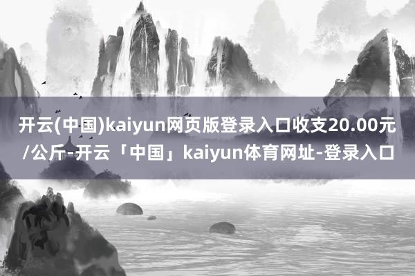 开云(中国)kaiyun网页版登录入口收支20.00元/公斤-开云「中国」kaiyun体育网址-登录入口