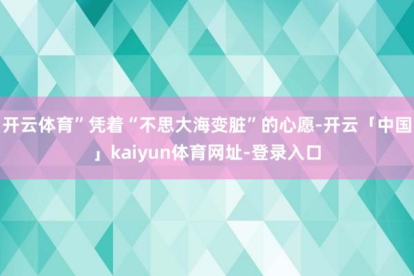 开云体育”凭着“不思大海变脏”的心愿-开云「中国」kaiyun体育网址-登录入口
