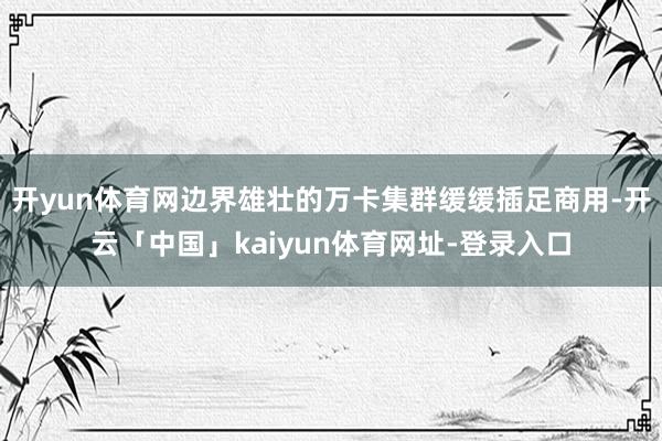 开yun体育网边界雄壮的万卡集群缓缓插足商用-开云「中国」kaiyun体育网址-登录入口
