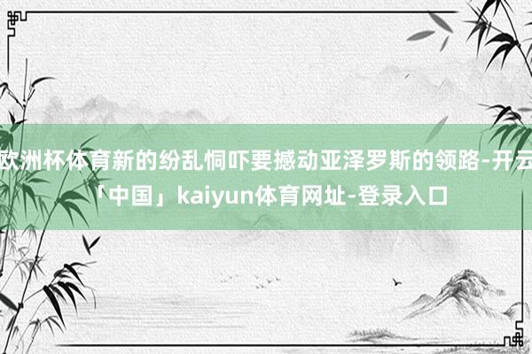欧洲杯体育新的纷乱恫吓要撼动亚泽罗斯的领路-开云「中国」kaiyun体育网址-登录入口
