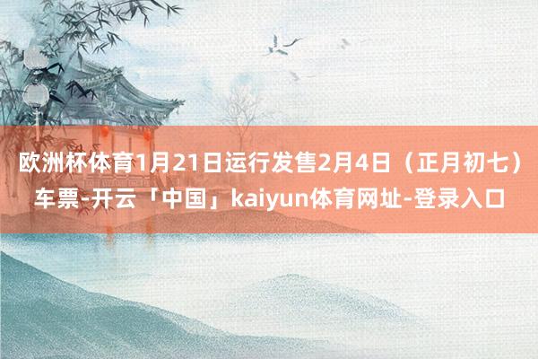 欧洲杯体育1月21日运行发售2月4日（正月初七）车票-开云「中国」kaiyun体育网址-登录入口