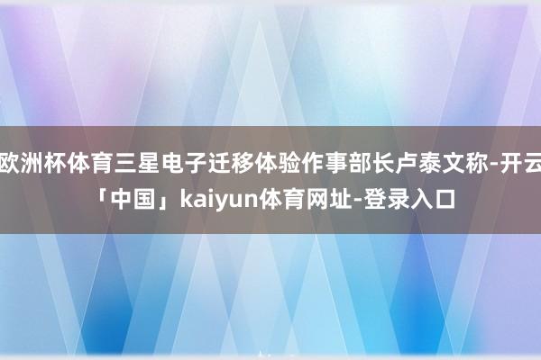 欧洲杯体育三星电子迁移体验作事部长卢泰文称-开云「中国」kaiyun体育网址-登录入口