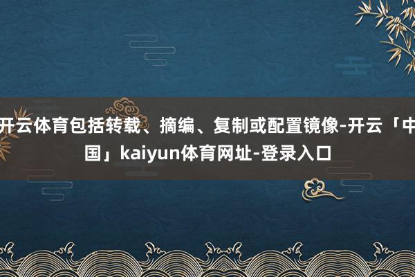 开云体育包括转载、摘编、复制或配置镜像-开云「中国」kaiyun体育网址-登录入口
