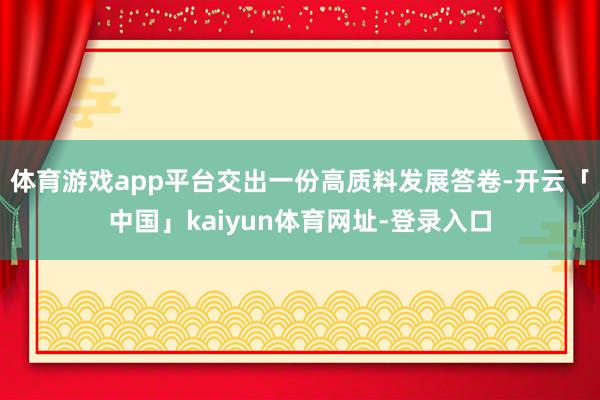 体育游戏app平台交出一份高质料发展答卷-开云「中国」kaiyun体育网址-登录入口