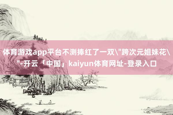 体育游戏app平台不测捧红了一双＂跨次元姐妹花＂-开云「中国」kaiyun体育网址-登录入口