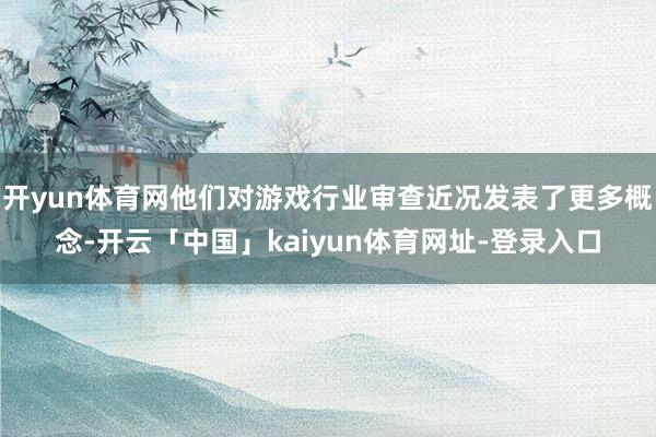 开yun体育网他们对游戏行业审查近况发表了更多概念-开云「中国」kaiyun体育网址-登录入口