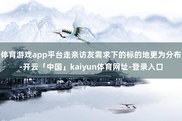 体育游戏app平台走亲访友需求下的标的地更为分布-开云「中国」kaiyun体育网址-登录入口