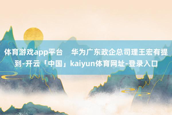 体育游戏app平台    华为广东政企总司理王宏有提到-开云「中国」kaiyun体育网址-登录入口