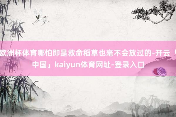 欧洲杯体育哪怕即是救命稻草也毫不会放过的-开云「中国」kaiyun体育网址-登录入口