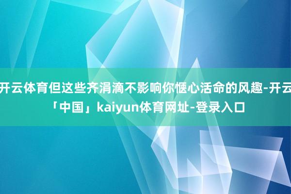 开云体育但这些齐涓滴不影响你惬心活命的风趣-开云「中国」kaiyun体育网址-登录入口