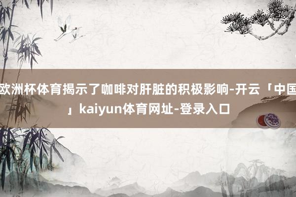 欧洲杯体育揭示了咖啡对肝脏的积极影响-开云「中国」kaiyun体育网址-登录入口
