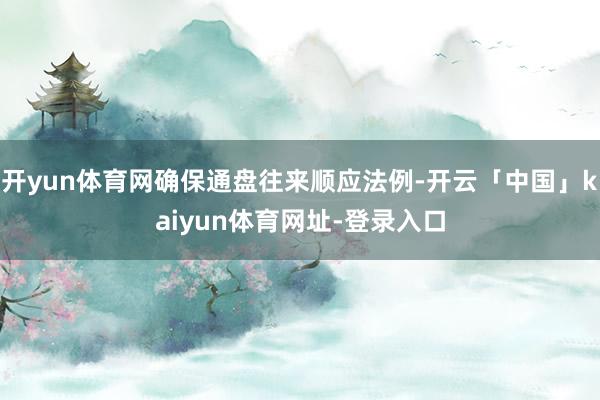 开yun体育网确保通盘往来顺应法例-开云「中国」kaiyun体育网址-登录入口