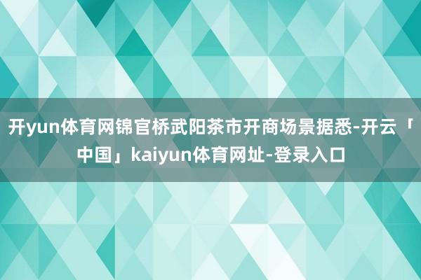 开yun体育网锦官桥武阳茶市开商场景据悉-开云「中国」kaiyun体育网址-登录入口
